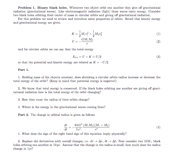 Problem 1. Binary black holes. Whenever two object orbit one another they give off gravitational
radiation (gravitational waves). Like electromagnetie radiation (light) these waves carry energy. Consider
two black holes orbiting their center of mass in circular orbits and giving off gravitational radiation.
For this problem we need to review and introduce some properties of orbits. Recall that kinetic energy
and gravitational energy are given.
(1)
GM, M2
U=-
(2)
and for circular orbits we can say that the total energy
Est =U +K = U/2
(3)
or that the potential and kinetic energy are related as K = -U/2.
Part 1.
1. Holding mass of the objects constant, does shrinking a cireular orbits radius incresse or decrease the
total energy of the orbit? (Keep in mind that potential energy is negativel)
2. We know that total energy is conserved. If the black holes orbiting one another are giving off gravi-
tational radiation how is the total energy of the orbit changing?
3. How then mnst the radius of their orbits change?
