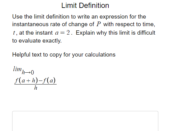 Limit Definition
Use the limit definition to write an expression for the
instantaneous rate of change of P with respect to time,
t, at the instant a = 2. Explain why this limit is difficult
to evaluate exactly.
Helpful text to copy for your calculations
limp-0
f(a+h)-f(a)
