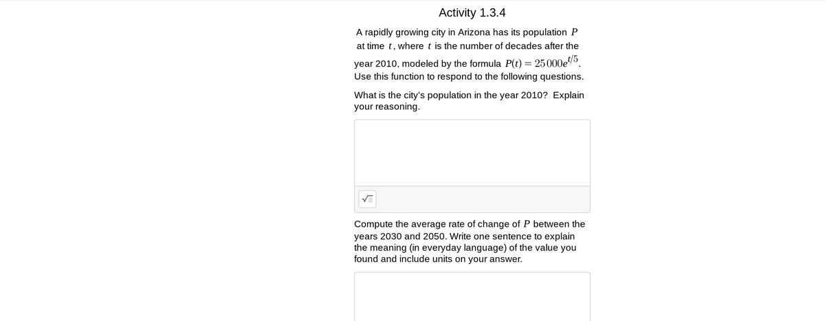 Activity 1.3.4
A rapidly growing city in Arizona has its population P
at time t, where t is the number of decades after the
year 2010, modeled by the formula P(t) = 25000e5.
Use this function to respond to the following questions.
What is the city's population in the year 2010? Explain
your reasoning.
Compute the average rate of change of P between the
years 2030 and 2050. Write one sentence to explain
the meaning (in everyday language) of the value you
found and include units on your answer.
