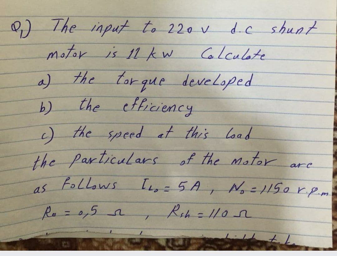 0) The input to 220 v
motor is 11 kw
d.c shunt
Colculate
the tor que developed
the efficiency
a)
c) the speed at this load
the particulars of the motor
arc
as Follows
I=5A,
No-1150 r.p.m
1.
Ro=0,5n
Rsh=1102
%3)
