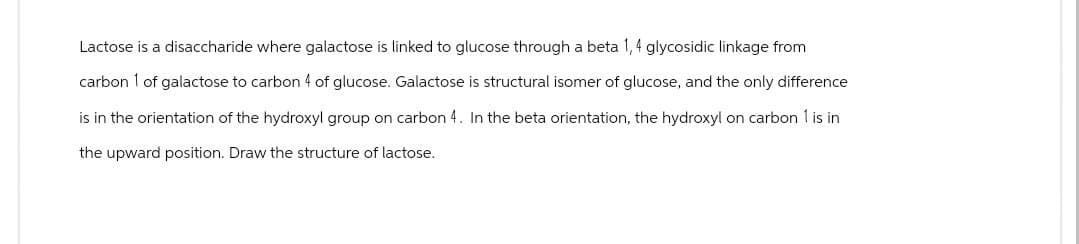 Lactose is a disaccharide where galactose is linked to glucose through a beta 1,4 glycosidic linkage from
carbon 1 of galactose to carbon 4 of glucose. Galactose is structural isomer of glucose, and the only difference
is in the orientation of the hydroxyl group on carbon 4. In the beta orientation, the hydroxyl on carbon 1 is in
the upward position. Draw the structure of lactose.