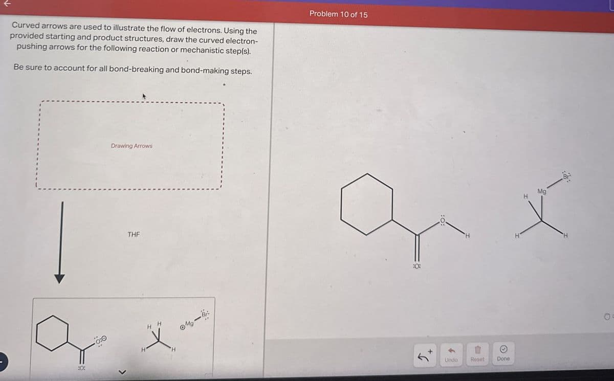 个
Curved arrows are used to illustrate the flow of electrons. Using the
provided starting and product structures, draw the curved electron-
pushing arrows for the following reaction or mechanistic step(s).
Be sure to account for all bond-breaking and bond-making steps.
Problem 10 of 15
:0:
Drawing Arrows
THF
H'
H H
Mg
:0:
Undo
Reset
Done
Mg