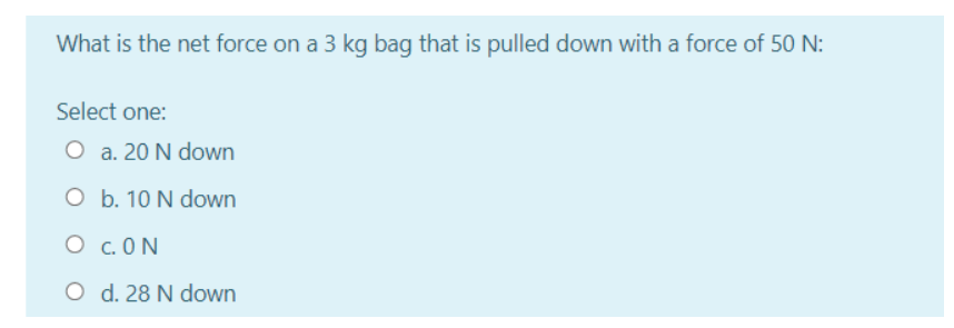 What is the net force on a 3 kg bag that is pulled down with a force of 50 N:
Select one:
O a. 20 N down
O b. 10 N down
O c. ON
O d. 28 N down
