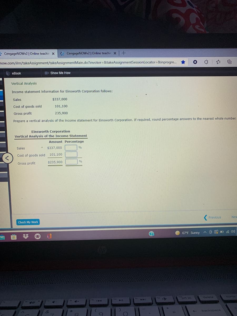 * CengageNOWv2| Online teachir X
* CengageNOWv2 | Online teachin x
+.
now.com/ilm/takeAssignment/takeAssignmentMain.do?invoker=&takeAssignmentSessionLocator=&inprogre. *
D eBook
Show Me How
Vertical Analysis
Income statement information for Einsworth Corporation follows:
Sales
$337,000
Cost of goods sold
101,100
Gross profit
235,900
Prepare a vertical analysis of the income statement for Einsworth Corporation. If required, round percentage answers to the nearest whole number.
Einsworth Corporation
Vertical Analysis of the Income Statement
Amount Percentage
Sales
$337,000
Cost of goods sold
101,100
$235,900
%
Gross profit
Previous
Nex
Check My Work
67°F Sunny
iort sc
delete
home
PA0
1A4
4+
4-
backspace
