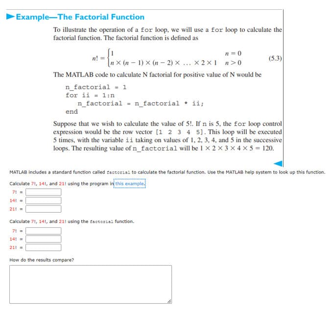 Example-The Factorial Function
To illustrate the operation of a for loop, we will use a for loop to calculate the
factorial function. The factorial function is defined as
n = 0
– 1) × (n – 2) × ... X 2x1 n>0
n! =
(5.3)
The MATLAB code to calculate N factorial for positive value of N would be
n_factorial = 1
for ii = 1:n
n_factorial = n_factorial * ii;
end
Suppose that we wish to calculate the value of 5!. If n is 5, the for loop control
expression would be the row vector [1 2 3 4 5]. This loop will be executed
5 times, with the variable ii taking on values of 1, 2, 3, 4, and 5 in the successive
loops. The resulting value of n_factorial will be 1 X 2 x 3 x 4 x 5 = 120.
MATLAB includes a standard function called zactoriai to calculate the factorial function. Use the MATLAB help system to look up this function.
Calculate 71, 141, and 21! using the program ini this example
7! =
14! =
21! =
Calculate 7!, 14!, and 21! using the factorial function.
7! =
14! =
21! =
How do the results compare?
