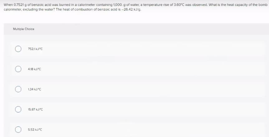 When 0.7521 g of benzoic acid was burned in a calorimeter containing 1,000. g of water, a temperature rise of 3.60°C was observed. What is the heat capacity of the bomb
calorimeter, excluding the water? The heat of combustion of benzoic acid is -26.42 kJig.
Multiple Choice
7521 KJPC
4.18 kJ/C
1.34 KJPC
15.87 KJPC
5.52 KJPC
