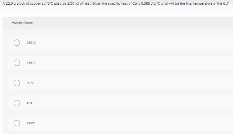 A 22.0 g block of copper at 45°C absorbs 2.50 kJ of heat. Given the specific heat of Cu is 0.385 Jig"C what will be the final temperature of the Cu?
Multiple Choice
250.°C
340.°C
30.°C
45°C
295'C
