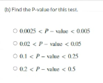 (b) Find the P-value for this test.
O 0.0025 <P- vale < 0.005
O 0.02 < P- value < 0.05
O 0.1 < P- value < 0.25
O 02 < P- value < 05
