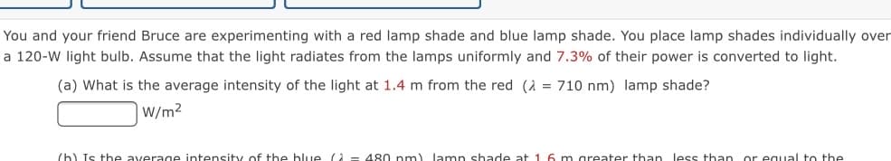 You and your friend Bruce are experimenting with a red lamp shade and blue lamp shade. You place lamp shades individually over
a 120-W light bulb. Assume that the light radiates from the lamps uniformly and 7.3% of their power is converted to light.
(a) What is the average intensity of the light at 1.4 m from the red (A = 710 nm) lamp shade?
W/m2
(h) Is the average intensity of the blue = 480 nm) lamp shade at 1 6 m greater than less than or egual to the
