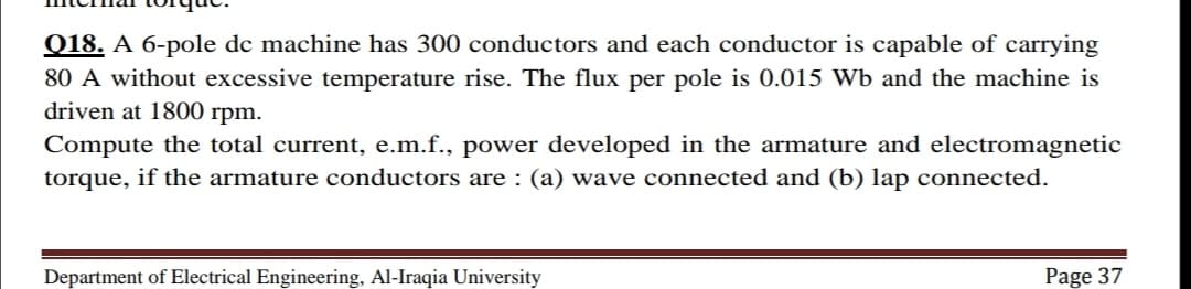 Q18. A 6-pole dc machine has 300 conductors and each conductor is capable of carrying
80 A without excessive temperature rise. The flux per pole is 0.015 Wb and the machine is
driven at 1800 rpm.
Compute the total current, e.m.f., power developed in the armature and electromagnetic
torque, if the armature conductors are : (a) wave connected and (b) lap connected.
Department of Electrical Engineering, Al-Iraqia University
Page 37
