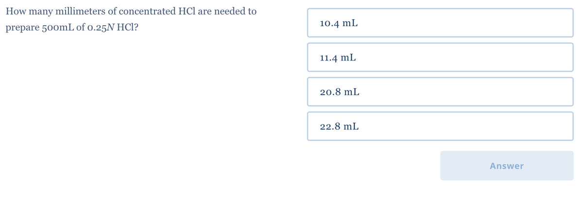 How many millimeters of concentrated HCl are needed to
prepare 500mL of 0.25N HCl?
10.4 mL
11.4 mL
20.8 mL
22.8 mL
Answer