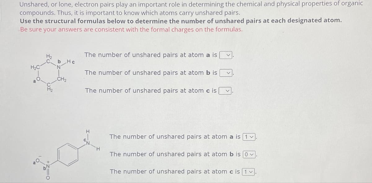 Unshared, or lone, electron pairs play an important role in determining the chemical and physical properties of organic
compounds. Thus, it is important to know which atoms carry unshared pairs.
Use the structural formulas below to determine the number of unshared pairs at each designated atom.
Be sure your answers are consistent with the formal charges on the formulas.
H₂C
H₂
b Hc
N
CH2
The number of unshared pairs at atom a is
The number of unshared pairs at atom b is
The number of unshared pairs at atom c is
The number of unshared pairs at atom a is 1 v
The number of unshared pairs at atom b is Ov
The number of unshared pairs at atom c is 1.