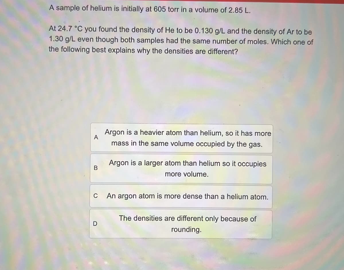 A sample of helium is initially at 605 torr in a volume of 2.85 L.
At 24.7 °C you found the density of He to be 0.130 g/L and the density of Ar to be
1.30 g/L even though both samples had the same number of moles. Which one of
the following best explains why the densities are different?
A
B
C
D
Argon is a heavier atom than helium, so it has more
mass in the same volume occupied by the gas.
Argon is a larger atom than helium so it occupies
more volume.
An argon atom is more dense than a helium atom.
The densities are different only because of
rounding.