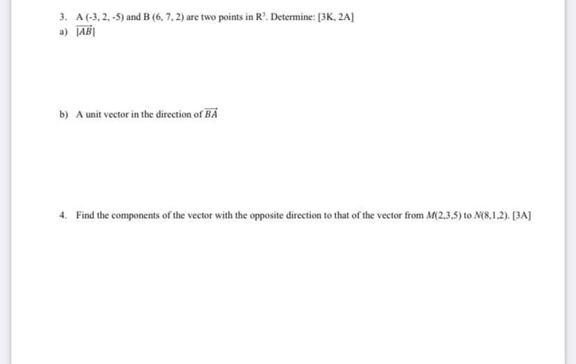 3. A (-3, 2,-5) and B (6, 7, 2) are two points in R³. Determine: [3K, 2A]
a) ABI
b) A unit vector in the direction of BA
4. Find the components of the vector with the opposite direction to that of the vector from M(2,3,5) to N(8,1,2). [3A]