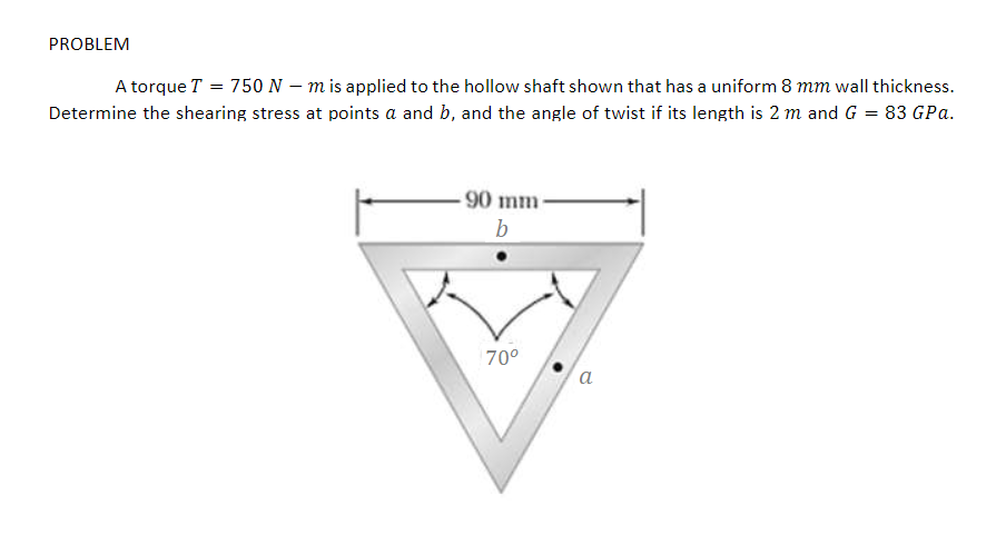 PROBLEM
A torque T = 750 N – m is applied to the hollow shaft shown that has a uniform 8 mm wall thickness.
Determine the shearing stress at points a and b, and the angle of twist if its length is 2 m and G = 83 GPa.
90 mm
b
70°
a
