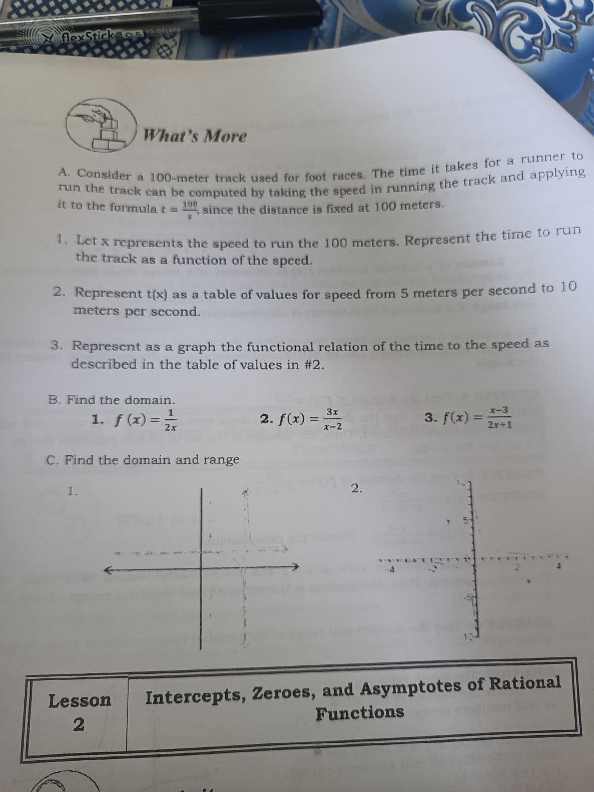 flexStick 05 to cueO
What's More
it to the formula t = 100 since the distance is fixed at 100 meters.
tet x represents the speed to run the 100 meters. Represent the time to run
the track as a function of the speed.
2. Represent t(x) as a table of values for speed from 5 meters per second to 10
meters per second.
3. Represent as a graph the functional relation of the time to the speed as
described in the table of values in #2.
B. Find the domain.
1. f(x) =
2. f(x) =
3x
%3D
x-2
3. f(x) = +1
X-3
%3D
%3D
2x
C. Find the domain and range
1.
2.
Intercepts, Zeroes, and Asymptotes of Rational
Functions
Lesson
