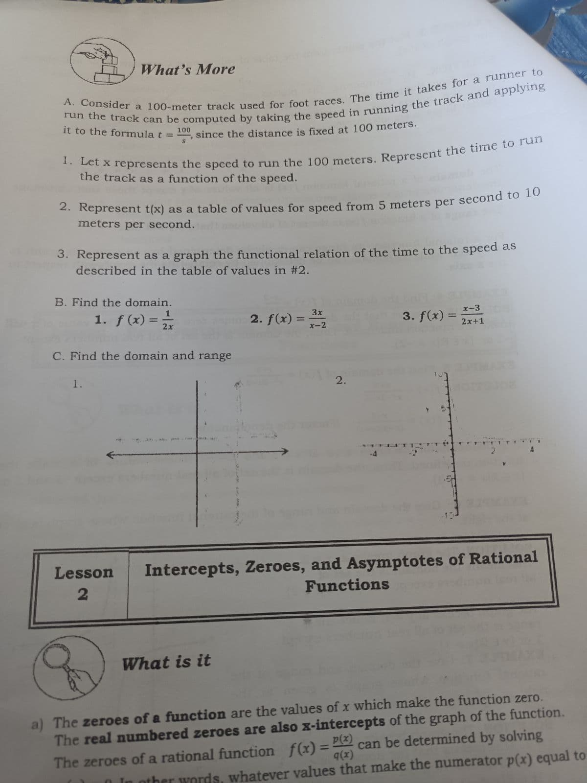 What's More
it to the formula t =
100
since the distance is fixed at 100 meters.
x represents the speed to run the 100 meters. Represent the time to
the track as a function of the speed.
2. Represent t(x) as a table of values for speed from 5 meters per second to 1o
meters per second.
3. Represent as a graph the functional relation of the time to the speed as
described in the table of values in #2.
B. Find the domain.
1. f(x) =
3x
2. f(x) =
x-2
x-3
2x
3. f(x) =
2x+1
C. Find the domain and range
1.
2.
5-
Intercepts, Zeroes, and Asymptotes of Rational
Functions
Lesson
What is it
a) The zeroes of a function are the values of x which make the function zero.
The real numbered zeroes are also x-intercepts of the graph of the function.
can be determined by solving
q(x)
%3D
The zeroes of a rational function f(x) = P
ther words, whatever values that make the numerator p(x) equal to
