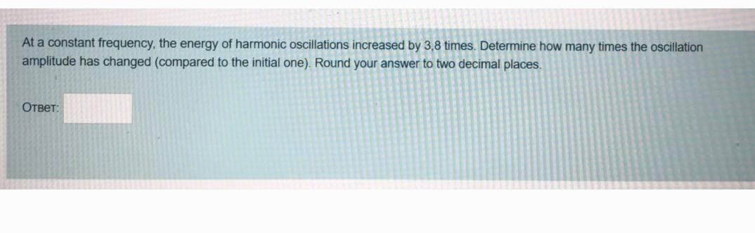 At a constant frequency, the energy of harmonic oscillations increased by 3,8 times. Determine how many times the oscillation
amplitude has changed (compared to the initial one). Round your answer to two decimal places.
Ответ: