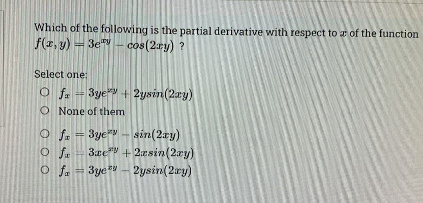 Which of the following is the partial derivative with respect to a of the function
f(x, y) = 3ey
3ey - cos(2xy) ?
Select one:
O f = 3yey + 2ysin(2xy)
O None of them
O fx = 3yey - sin(2xy)
O fx = 3xey + 2xsin(2xy)
O fx = 3yezy - 2ysin (2xy)