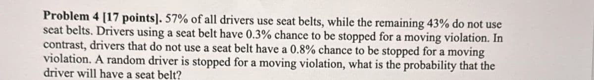 Problem 4 [17 points]. 57% of all drivers use seat belts, while the remaining 43% do not use
seat belts. Drivers using a seat belt have 0.3% chance to be stopped for a moving violation. In
contrast, drivers that do not use a seat belt have a 0.8% chance to be stopped for a moving
violation. A random driver is stopped for a moving violation, what is the probability that the
driver will have a seat belt?