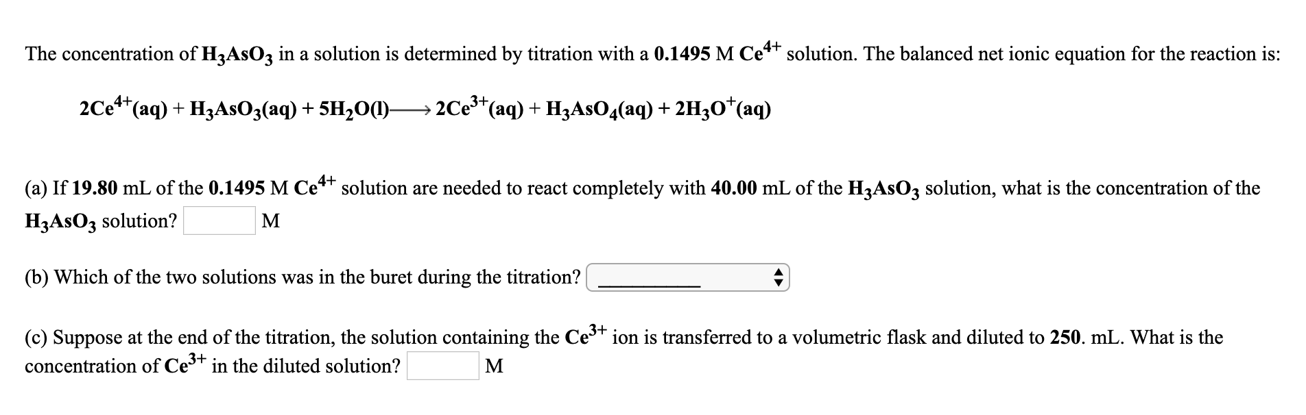 The concentration of H3ASO3 in a solution is determined by titration with a 0.1495 M Ce** solution. The balanced net ionic equation for the reaction is:
3+
2Ce*(aq) + H3ASO3(aq) + 5H,O()-
2Ce*(aq) + H3ASO4(aq) + 2H3O*(aq)
(a) If 19.80 mL of the 0.1495 M Ce** solution are needed to react completely with 40.00 mL of the H3ASO3 solution, what is the concentration of the
H3ASO3 solution?
(b) Which of the two solutions was in the buret during the titration?
(c) Suppose at the end of the titration, the solution containing the Ce* ion is transferred to a volumetric flask and diluted to 250. mL. What is the
concentration of Ce3+ in the diluted solution?
M
