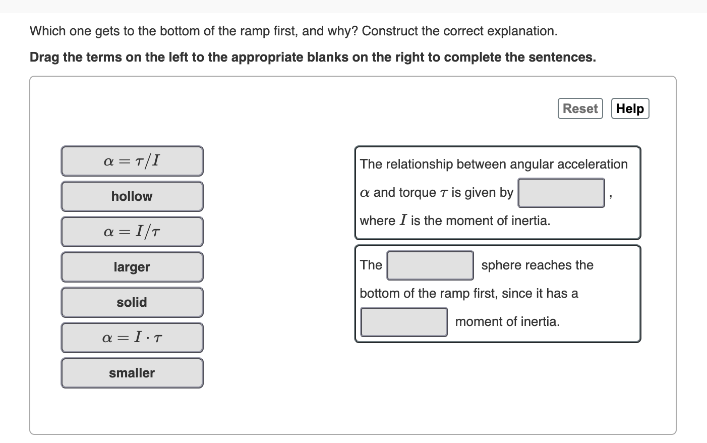 Which one gets to the bottom of the ramp first, and why? Construct the correct explanation
Drag the terms on the left to the appropriate blanks on the right to complete the sentences.
Reset
Help
a T/I
The relationship between angular acceleration
-
a and torque T is given by
hollow
where I is the moment of inertia.
a I/T
sphere reaches the
The
larger
bottom of the ramp first, since it has a
solid
moment of inertia
α=Ι.Τι
smaller
