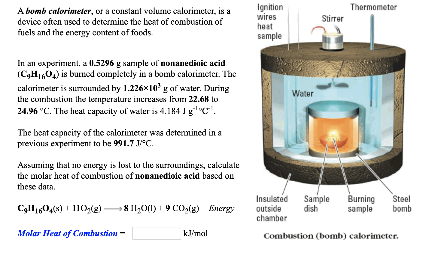 Ignition
wires
heat
Thermometer
A bomb calorimeter, or a constant volume calorimeter, is a
Stirrer
device often used to determine the heat of combustion of
fuels and the energy content of foods.
sample
In an experiment, a 0.5296 g sample of nonanedioic acid
(C,H1604) is burned completely in a bomb calorimeter. The
calorimeter is surrounded by 1.226×10 g of water. During
the combustion the temperature increases from 22.68 to
24.96 °C. The heat capacity of water is 4.184 J gl°C-!.
Water
The heat capacity of the calorimeter was determined in a
previous experiment to be 991.7 J/°C.
Assuming that no energy is lost to the surroundings, calculate
the molar heat of combustion of nonanedioic acid based on
these data.
Burning
sample
Insulated
Sample
dish
Steel
bomb
C,H1604(s) + 1102(g)
→ 8 H2O(1) +9 CO2(g) + Energy
outside
chamber
Molar Heat of Combustion =
kJ/mol
Combustion (bomb) calorimeter.
