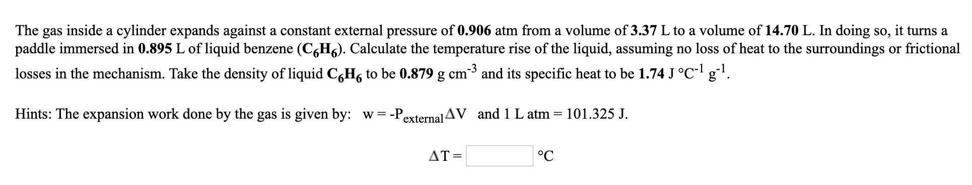 The gas inside a cylinder expands against a constant external pressure of 0.906 atm from a volume of 3.37 L to a volume of 14.70 L. In doing so, it turns a
paddle immersed in 0.895 L of liquid benzene (C,H6). Calculate the temperature rise of the liquid, assuming no loss of heat to the surroundings or frictional
losses in the mechanism. Take the density of liquid C,H, to be 0.879 g cm³ and its specific heat to be 1.74 J °C- g.
Hints: The expansion work done by the gas is given by: w = -PexternalAV and 1 L atm
101.325 J.
ДТ 3
°C
