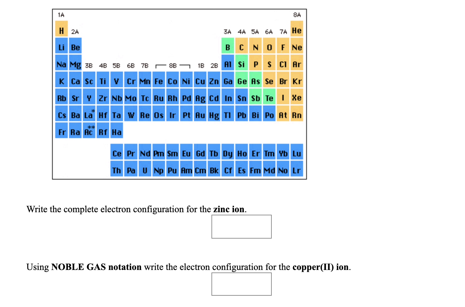 1A
8A
H 2A
3A 4A 5A 6A 7A He
Li Be
CNO F Ne
Na Mg 3в 4B 5B 6B 78 — 88 —
1B 2B A1 SIPS CI Ar
K Ca Sc Ti V Cr Mn Fe Co Ni Cu Zn Ga Ge As Se Br Kr
Rb Sr Y Zr Nb Mo Tc Ru Rh Pd Ag Cd In Sn Sb Te I Xe
Cs Ba La Hf Ta w Re Os Ir Pt Au Hg TI Pb Bi Po At Rn
**
Fr Ra Ac Rf Ha
Ce Pr Nd Pm Sm Eu Gd Tb Dy Ho Er Tm Yb Lu
Th Pa U Np Pu Am Cm Bk Cf Es Fm Md No Lr
Write the complete electron configuration for the zinc ion.
Using NOBLE GAS notation write the electron configuration for the copper(II) ion.
