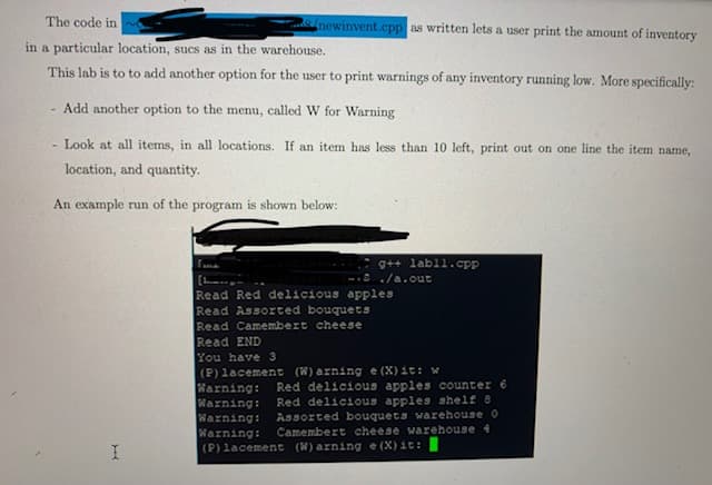 The code in
newinvent.cpp as written lets a user print the amount of inventory
in a particular location, sucs as in the warehouse.
This lab is to to add another option for the user to print warnings of any inventory running low. More specifically:
- Add another option to the menu, called W for Warning
- Look at all items, in all locations. If an item has less than 10 left, print out on one line the item name,
location, and quantity.
An example run of the program is shown below:
g++ labl1.cpp
--S./a.out
[
Read Red delicious apples
Read Assorted bouquets
Read Camembert cheese
Read END
You have 3
(P) lacement (W) arning e (X) it: w
Warning:
Warning:
Warning:
Warning:
(P) lacement (W) arning e (X) it:
Red delicious apples counter 6
Red delicious apples shelf 8
Assorted bouquets warehouse 0
Camembert cheese warehouse
