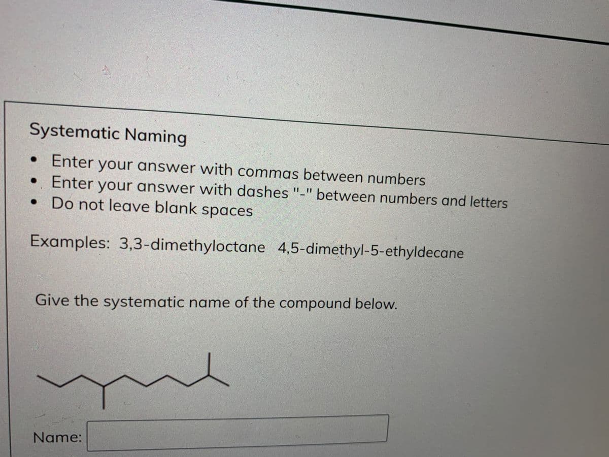 Systematic Naming
• Enter your answer with commas between numbers
• Enter your answer with dashes "-" between numbers and letters
• Do not leave blank spaces
II 1I
Examples: 3,3-dimethyloctane 4,5-dimethyl-5-ethyldecane
Give the systematic name of the compound below.
Name:
