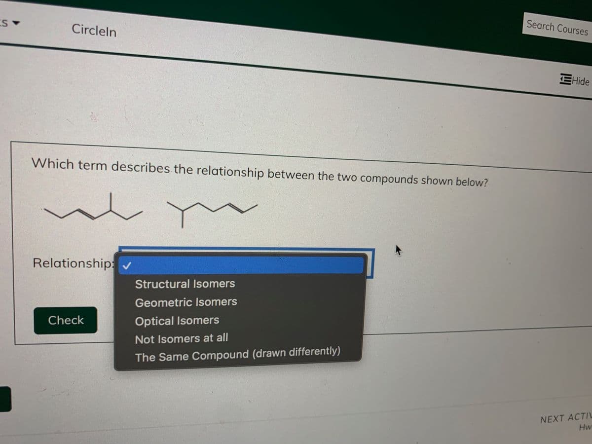 Search Courses
Circleln
EHide
Which term describes the relationship between the two compounds shown below?
Relationship:
Structural Isomers
Geometric Isomers
Check
Optical Isomers
Not Isomers at all
The Same Compound (drawn differently)
NEXT ACTIL
Hw
