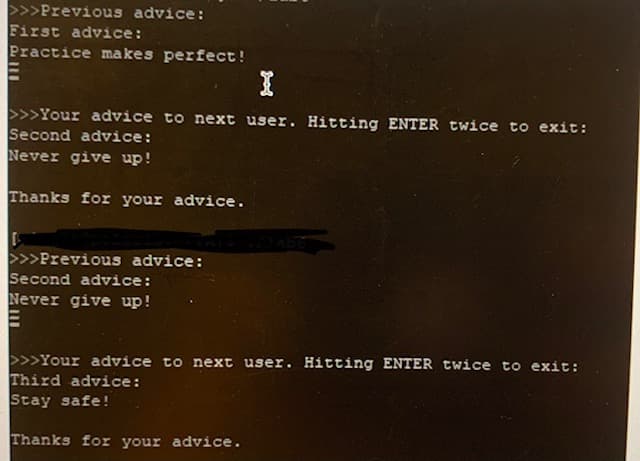 >>>Previous advice:
First advice:
Practice makes perfect!
>>>Your advice to next user. Hitting ENTER twice to exit:
Second advice:
Never give up!
Thanks for your advice.
>>>Previous advice:
Second advice:
Never give up!
>>>Your advice to next user. Hitting ENTER twice to exit:
Third advice:
Stay safe!
Thanks for your advice.
