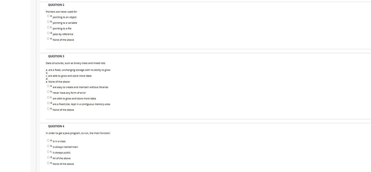 QUESTION 2
Pointers are never used for
O pointing to an object
Ob. pointing to a variable
OC pointing to a file
Od cass-by-reference
Oe None of the above
QUESTION 3
Data structures, such as binary trees and linked lists
a. are a fixed, unchanging storage with no ability to grow
b.
c are able to grow and store more idata
e. None of the above
O are easy to create and maintain without libraries
Ob never have any form of error
O are able to grow and store more idata
Od are a foced size, kept in a contiguous memory area
Oe None of the above
QUESTION 4
In order to get a Java program, to run, the main function
Oais in a class
O b.is always named main
OCs always public
Od All of the above
Oe None of the above
