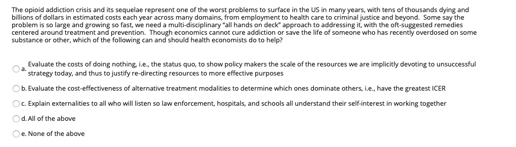 The opioid addiction crisis and its sequelae represent one of the worst problems to surface in the US in many years, with tens of thousands dying and
billions of dollars in estimated costs each year across many domains, from employment to health care to criminal justice and beyond. Some say the
problem is so large and growing so fast, we need a multi-disciplinary "all hands on deck" approach to addressing it, with the oft-suggested remedies
centered around treatment and prevention. Though economics cannot cure addiction or save the life of someone who has recently overdosed on some
substance or other, which of the following can and should health economists do to help?
Evaluate the costs of doing nothing, i.e., the status quo, to show policy makers the scale of the resources we are implicitly devoting to unsuccessful
strategy today, and thus to justify re-directing resources to more effective purposes
Ob. Evaluate the cost-effectiveness of alternative treatment modalities to determine which ones dominate others, i.e., have the greatest ICER
Oc. Explain externalities to all who will listen so law enforcement, hospitals, and schools all understand their self-interest in working together
Od. All of the above
e. None of the above
