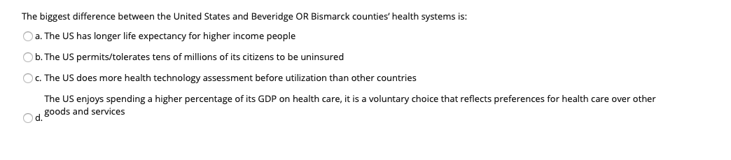 The biggest difference between the United States and Beveridge OR Bismarck counties' health systems is:
O a. The US has longer life expectancy for higher income people
O b. The US permits/tolerates tens of millions of its citizens to be uninsured
O. The US does more health technology assessment before utilization than other countries
The US enjoys spending a higher percentage of its GDP on health care, it is a voluntary choice that reflects preferences for health care over other
goods and services
Od.
