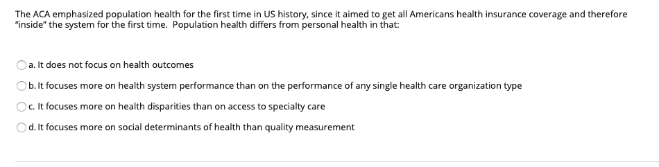 The ACA emphasized population health for the first time in US history, since it aimed to get all Americans health insurance coverage and therefore
"inside" the system for the first time. Population health differs from personal health in that:
Oa. It does not focus on health outcomes
Ob. It focuses more on health system performance than on the performance of any single health care organization type
Oc. It focuses more on health disparities than on access to specialty care
Od. It focuses more on social determinants of health than quality measurement
