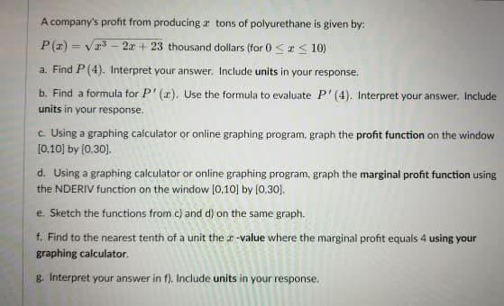 A company's profit from producing a tons of polyurethane is given by:
P(z) = vr3 - 2x + 23 thousand dollars (for 0 <a < 10)
a. Find P(4), Interpret your answer. Include units in your response.
b. Find a formula for P' (x). Use the formula to evaluate P' (4). Interpret your answer. Include
units in your response.
c. Using a graphing calculator or online graphing program, graph the profit function on the window
[0,10] by (0,30).
d. Using a graphing calculator or online graphing program, graph the marginal profit function using
the NDERIV function on the window (0,10] by [0,30).
e. Sketch the functions from c) and d) on the same graph.
f. Find to the nearest tenth of a unit the r-value where the marginal profit equals 4 using your
graphing calculator.
g. Interpret your answer in f). Include units in your response.
