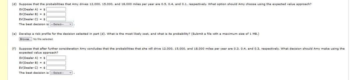 (d) Suppose that the probabilities that Amy drives 12,000, 15,000, and 18,000 miles per year are 0.5, 0.4, and 0.1, respectively. What option should Amy choose using the expected value approach?
EV(Dealer A) - $
EV(Dealer B) = $
EV(Dealer C) = $
The best decision is -Select--
(e) Develop a risk profile for the decision selected in part (d). What is the most likely cost, and what is its probability? (Submit a file with a maximum size of 1 MB.)
Browse.] No file selected.
(f) Suppose that after further consideration Amy concludes that the probabilities that she will drive 12,000, 15,00o0, and 18,000 miles per year are 0.3, 0.4, and 0.3, respectively. What decision should Amy make using the
expected value approach?
EV(Dealer A) = $
EV(Dealer B) = $
EV(Dealer C) = $
The best decision is --Select--
