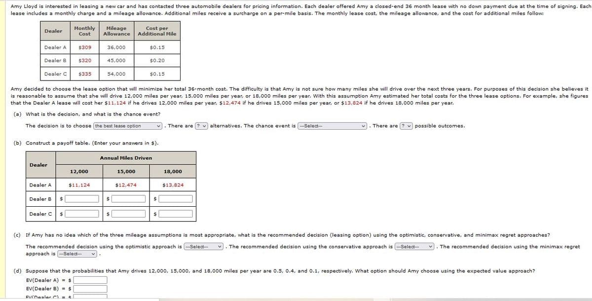 Amy Lloyd is interested in leasing a new car and has contacted three automobile dealers for pricing information. Each dealer offered Amy a closed-end 36 month lease with no down payment due at the time of signing. Each
lease includes a monthly charge and a mileage allowance. Additional miles receive a surcharge on a per-mile basis. The monthly lease cost, the mileage allowance, and the cost for additional miles follow:
Monthly
Cost
Mileage
Allowance
Cost per
Additional Mile
Dealer
Dealer A
$309
36,000
$0.15
Dealer B
$320
45,000
$0.20
Dealer C
$335
54,000
$0.15
Amy decided to choose the lease option that will minimize her total 36-month cost. The difficulty is that Amy is not sure how many miles she will drive over the next three years. For purposes of this decision she believes it
is reasonable to assume that she will drive 12,000 miles per year, 15,000 miles per year, or 18,000 miles per year. With this assumption Amy estimated her total costs for the three lease options. For example, she figures
that the Dealer A lease will cost her $11,124 if he drives 12,000 miles per year, $12,474 if he drives 15,000 miles per year, or $13,824 if he drives 18,000 miles per year.
(a) What is the decision, and what is the chance event?
The decision is to choose the best lease option
There are ? v alternatives. The chance event is -Select--
There are ? v possible outcomes.
(b) Construct a payoff table. (Enter your answers in $).
Annual Miles Driven
Dealer
12,000
15,000
18,000
Dealer A
$11,124
$12,474
$13,824
Dealer B
$1
Dealer C
$4
24
$
(c) If Amy has no idea which of the three mileage assumptions is most appropriate, what is the recommended decision (leasing option) using the optimistic, conservative, and minimax regret approaches?
The recommended decision using the optimistic approach is -Select--
approach is -Select-
v). The recommended decision using the conservative approach is -Select-
The recommended decision using the minimax regret
(d) Suppose that the probabilities that Amy drives 12,000, 15,000, and 18,000 miles per year are 0.5, 0.4, and 0.1, respectively. What option should Amy choose using the expected value approach?
EV(Dealer A) = $
EV(Dealer B) = $
EVIDealer C = t|
