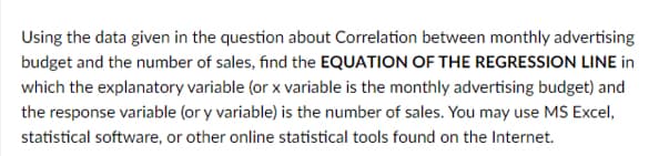 Using the data given in the question about Correlation between monthly advertising
budget and the number of sales, find the EQUATION OF THE REGRESSION LINE in
which the explanatory variable (or x variable is the monthly advertising budget) and
the response variable (or y variable) is the number of sales. You may use MS Excel,
statistical software, or other online statistical tools found on the Internet.
