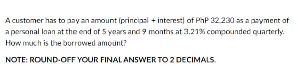 A customer has to pay an amount (principal + interest) of PhP 32,230 as a payment of
a personal loan at the end of 5 years and 9 months at 3.21% compounded quarterly.
How much is the borrowed amount?
NOTE: ROUND-OFF YOUR FINAL ANSWER TO 2 DECIMALS.
