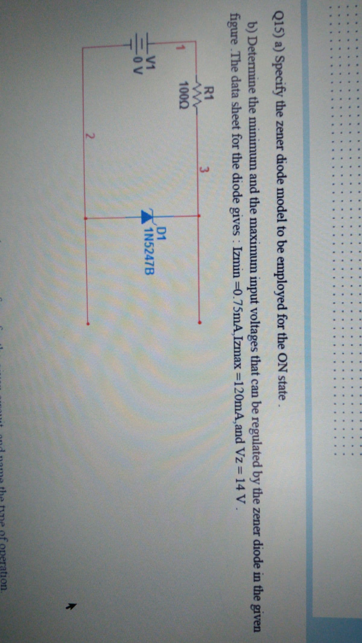 2.
Q15) a) Specify the zener diode model to be employed for the ON state.
b) Determine the minimum and the maximum input voltages that can be regulated by the zener diode in the given
figure The data sheet for the diode gives : Izmin =0.75mA, Izmax =120mA,and Vz = 14 V.
R1
1.
1000
D1
1N5247B
V1
-O V
2.
ration
