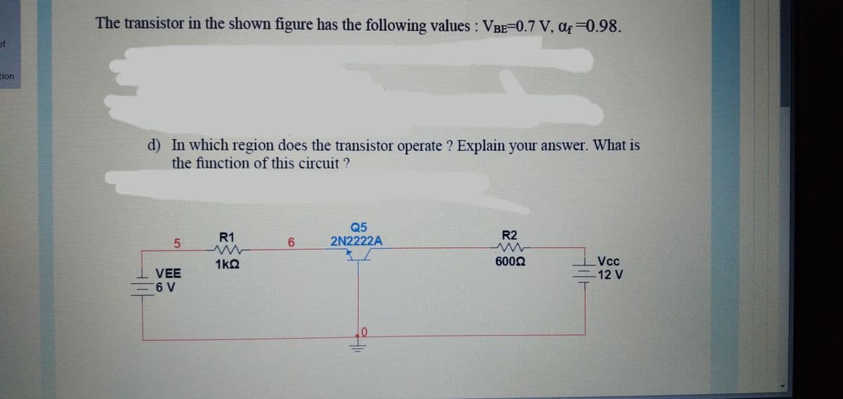 The transistor in the shown figure has the following values : VBE-0.7 V, af =0.98.
of
tion
d) In which region does the transistor operate ? Explain your answer. What is
the function of this circuit
Q5
2N2222A
R1
R2
6.
Vcc
-12 V
1k2
6002
VEE
6 V
5.
