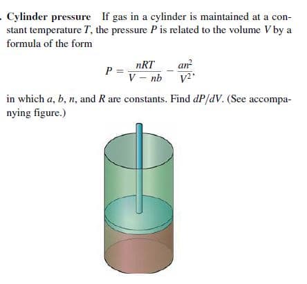 Cylinder pressure If gas in a cylinder is maintained at a con-
stant temperature T, the pressure P is related to the volume V by a
formula of the form
nRT
an
P =
V - nb
in which a, b, n, and R are constants. Find dP/dV. (See accompa-
nying figure.)
