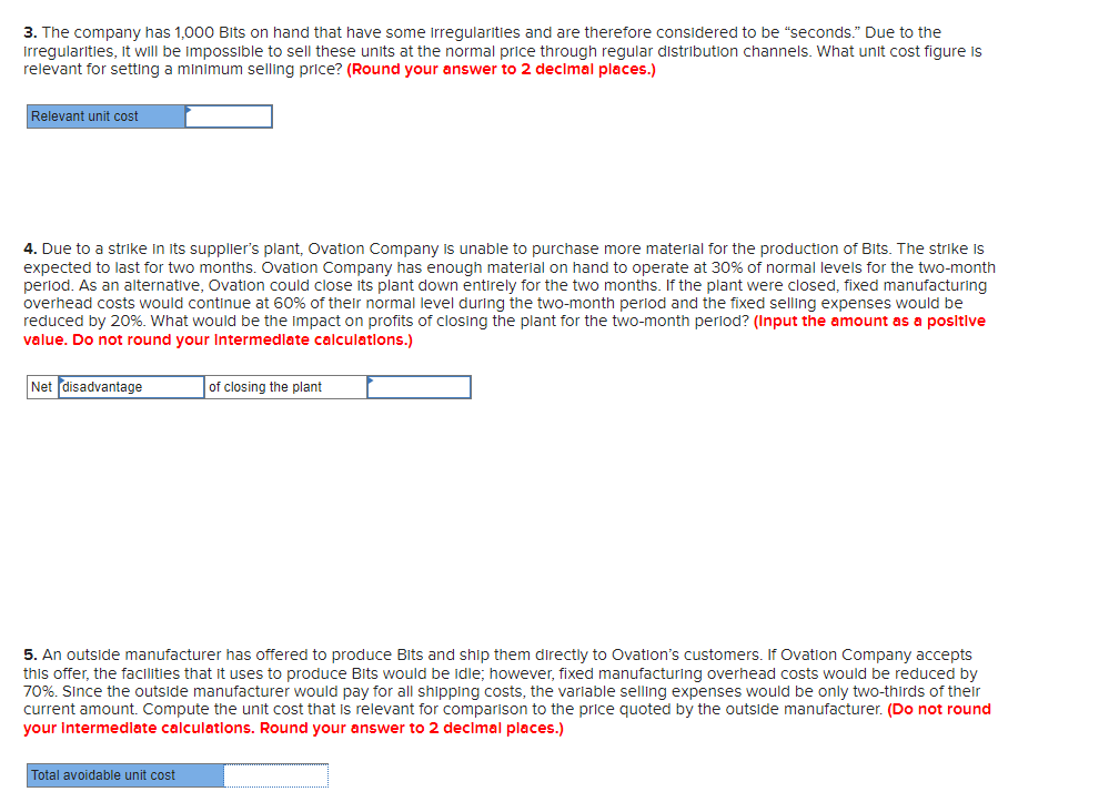 3. The company has 1,000 Bits on hand that have some irregularities and are therefore considered to be "seconds." Due to the
Irregularities, it will be impossible to sell these units at the normal price through regular distribution channels. What unit cost figure is
relevant for setting a minimum selling price? (Round your answer to 2 decimal places.)
Relevant unit cost
4. Due to a strike in its supplier's plant, Ovation Company is unable to purchase more material for the production of Bits. The strike is
expected to last for two months. Ovation Company has enough material on hand to operate at 30% of normal levels for the two-month
period. As an alternative, Ovation could close its plant down entirely for the two months. If the plant were closed, fixed manufacturing
overhead costs would continue at 60% of their normal level during the two-month period and the fixed selling expenses would be
reduced by 20%. What would be the impact on profits of closing the plant for the two-month period? (Input the amount as a positive
value. Do not round your Intermediate calculations.)
Net disadvantage
of closing the plant
5. An outside manufacturer has offered to produce Bits and ship them directly to Ovation's customers. If Ovation Company accepts
this offer, the facilities that it uses to produce Bits would be idle; however, fixed manufacturing overhead costs would be reduced by
70%. Since the outside manufacturer would pay for all shipping costs, the variable selling expenses would be only two-thirds of their
current amount. Compute the unit cost that is relevant for comparison to the price quoted by the outside manufacturer. (Do not round
your intermediate calculations. Round your answer to 2 decimal places.)
Total avoidable unit cost