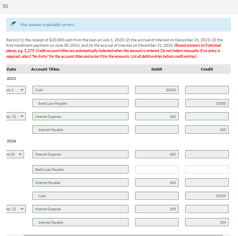 (b)
Record (1) the receipt of $20,000 cash from the loan on July 1, 2023; (2) the accrual of interest on December 31, 2023; (3) the
first instalment payment on June 30, 2024; and (4) the accrual of interest on December 31, 2024. (Round answers to O decimal
places, e.g. 5,275. Credit account titles are automatically indented when the amount is entered. Do not indent manually. If no entry is
required, select "No Entry" for the account titles and enter O for the amounts. List all debit entries before credit entries.)
Date
2023
uly 1
Dec. 31
2024
ne 30
Your answer is partially correct.
Dec. 31
Account Titles
Cash
Bank Loan Payable
Interest Expense
Interest Payable
Interest Expense
Bank Loan Payable
Interest Payable
Cash
Interest Expense
Interest Payable
Debit
20000
1
600
600
600
309
Credit
ITO DOM
20000
600
10909
309