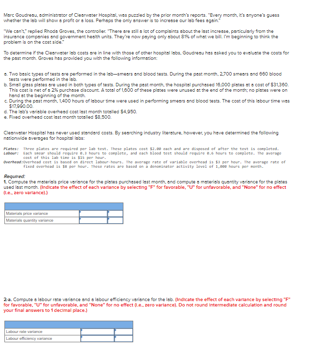 Marc Goudreau, administrator of Clearwater Hospital, was puzzled by the prior month's reports. "Every month, it's anyone's guess
whether the lab will show a profit or a loss. Perhaps the only answer is to increase our lab fees again."
"We can't," replied Rhoda Groves, the controller. "There are still a lot of complaints about the last increase, particularly from the
insurance companies and government health units. They're now paying only about 81% of what we bill. I'm beginning to think the
problem is on the cost side."
To determine if the Clearwater lab costs are in line with those of other hospital labs, Goudreau has asked you to evaluate the costs for
the past month. Groves has provided you with the following information:
a. Two basic types of tests are performed in the lab-smears and blood tests. During the past month, 2,700 smears and 660 blood
tests were performed in the lab.
b. Small glass plates are used in both types of tests. During the past month, the hospital purchased 16,000 plates at a cost of $31,360.
This cost is net of a 2% purchase discount. A total of 1,600 of these plates were unused at the end of the month; no plates were on
hand at the beginning of the month.
c. During the past month, 1,400 hours of labour time were used in performing smears and blood tests. The cost of this labour time was
$17,990.00.
d. The lab's variable overhead cost last month totalled $4,950.
e. Fixed overhead cost last month totalled $8,500.
Clearwater Hospital has never used standard costs. By searching industry literature, however, you have determined the following
nationwide averages for hospital labs:
Plates: Three plates are required per lab test. These plates cost $2.00 each and are disposed of after the test is completed.
Labour: Each smear should require 8.3 hours to complete, and each blood test should require 0.6 hours to complete. The average
cost of this lab time is $15 per hour.
Overhead: Overhead cost is based on direct labour-hours. The average rate of variable overhead is $3 per hour. The average rate of
fixed overhead is $8 per hour. These rates are based on a denominator activity level of 1,000 hours per month.
Required:
1. Compute the materials price variance for the plates purchased last month, and compute a materials quantity variance for the plates
used last month. (Indicate the effect of each varlance by selecting "F" for favorable, "U" for unfavorable, and "None" for no effect
(I.e., zero variance).)
Materials price variance
Materials quantity variance
2-a. Compute a labour rate variance and a labour efficiency variance for the lab. (Indicate the effect of each varlance by selecting "F"
for favorable, "U" for unfavorable, and "None" for no effect (I.e., zero varlance). Do not round Intermediate calculation and round
your final answers to 1 decimal place.)
Labour rate variance
Labour efficiency variance