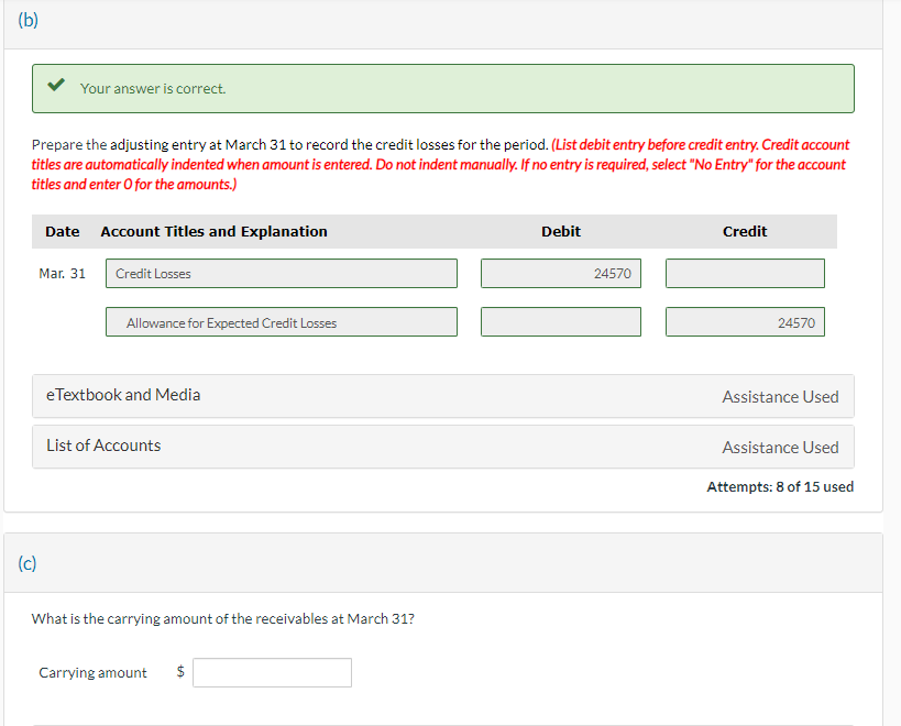 (b)
Your answer is correct.
Prepare the adjusting entry at March 31 to record the credit losses for the period. (List debit entry before credit entry. Credit account
titles are automatically indented when amount is entered. Do not indent manually. If no entry is required, select "No Entry" for the account
titles and enter o for the amounts.)
(c)
Date Account Titles and Explanation
Mar. 31
Credit Losses
Allowance for Expected Credit Losses
eTextbook and Media
List of Accounts
What is the carrying amount of the receivables at March 31?
Carrying amount $
Debit
24570
Credit
24570
Assistance Used
Assistance Used
Attempts: 8 of 15 used