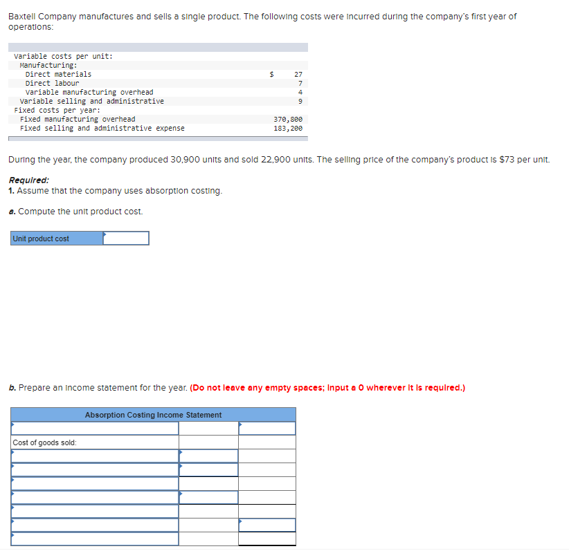 Baxtell Company manufactures and sells a single product. The following costs were incurred during the company's first year of
operations:
Variable costs per unit:
Manufacturing:
Direct materials
Direct labour
Variable manufacturing overhead
Variable selling and administrative
Fixed costs per year:
Fixed manufacturing overhead
Fixed selling and administrative expense
$
27
7
4
9
370,800
183,200
During the year, the company produced 30,900 units and sold 22,900 units. The selling price of the company's product is $73 per unit.
Required:
1. Assume that the company uses absorption costing.
a. Compute the unit product cost.
Unit product cost
b. Prepare an income statement for the year. (Do not leave any empty spaces; Input a O wherever it is required.)
Absorption Costing Income Statement
Cost of goods sold: